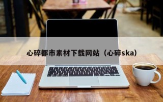 清远心碎都市素材下载网站（心碎ska）